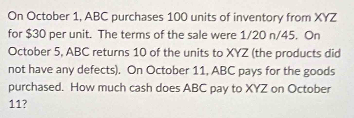 On October 1, ABC purchases 100 units of inventory from XYZ
for $30 per unit. The terms of the sale were 1/20 n/45. On 
October 5, ABC returns 10 of the units to XYZ (the products did 
not have any defects). On October 11, ABC pays for the goods 
purchased. How much cash does ABC pay to XYZ on October 
11?