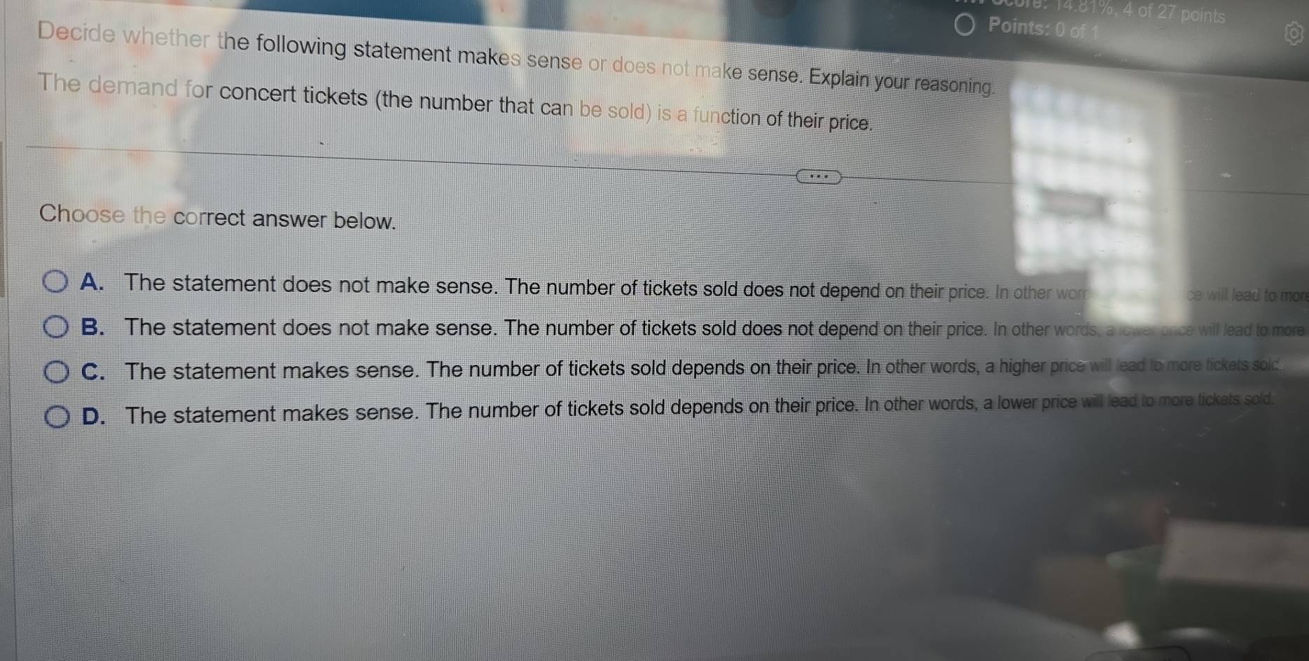 e: 14.81%, 4 of 27 points
Points: 0 of
Decide whether the following statement makes sense or does not make sense. Explain your reasoning
The demand for concert tickets (the number that can be sold) is a function of their price.
Choose the correct answer below.
A. The statement does not make sense. The number of tickets sold does not depend on their price. In other worr ce will lead to mo
B. The statement does not make sense. The number of tickets sold does not depend on their price. In other words, a rower once will lead to more
C. The statement makes sense. The number of tickets sold depends on their price. In other words, a higher price will lead to more tickets sold
D. The statement makes sense. The number of tickets sold depends on their price. In other words, a lower price will lead to more tickets sold.