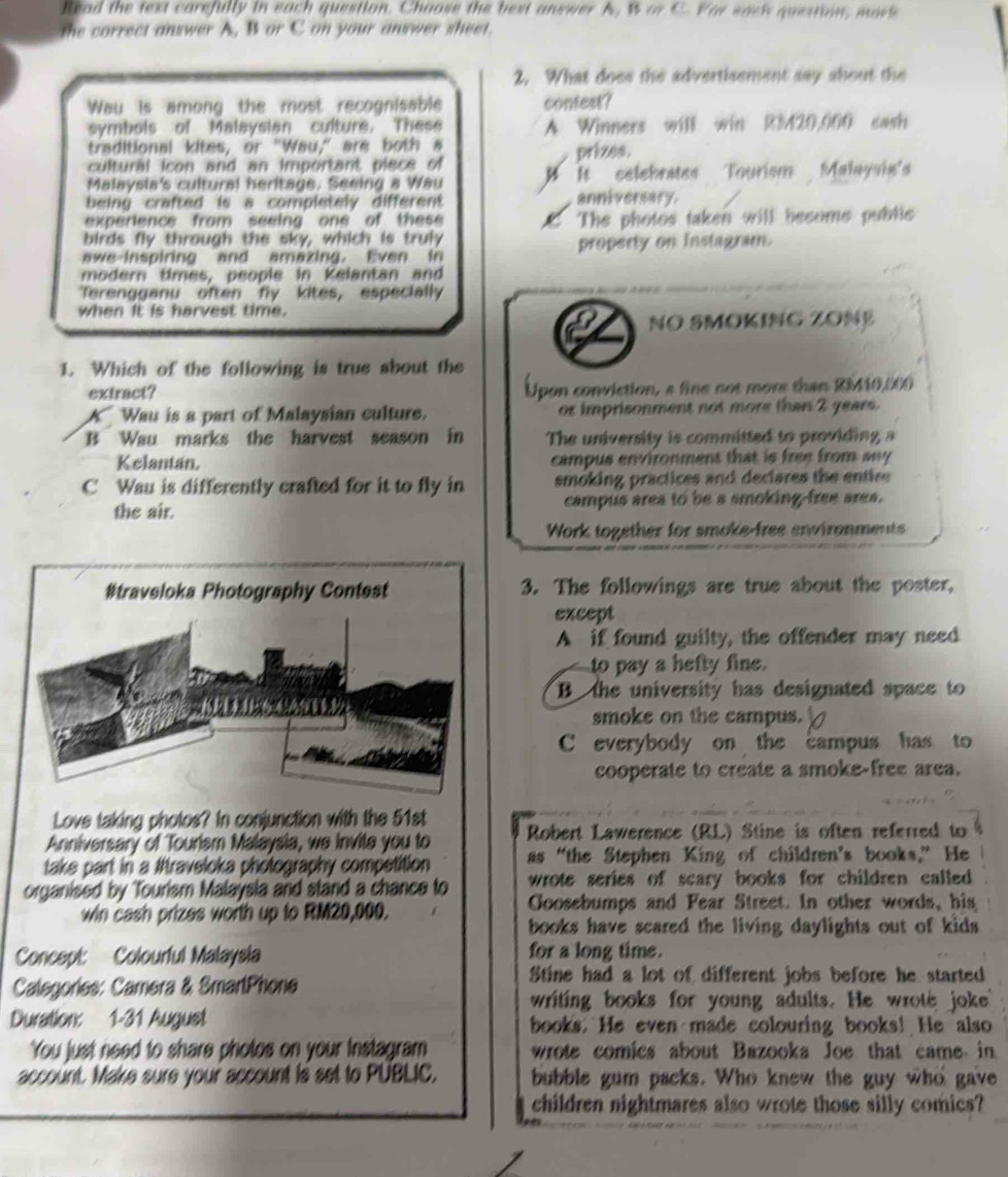 Read the text carefully in each question. Chaose the best answer A, B or C. For sack question, mark
the correct answer A, B or C on your answer sheet.
2. What does the advertisement say about the
Wau is among the most recognisable contest?
symbols of Malaysian culture. These A Winners will win R3420.000 cash
traditional kites, or "Wau," are both a
cultural icon and an important piece of prizes.
Malaysia's cultural heritage. Seeing a Wau It selebrates Tourism Malaysia's
being crafted is a completely different anniversary.
experience from seeing one of these The photes taken will become public
birds fly through the sky, which is truly
awe inspiring and amazing. Even in property on instagram.
modern times, people in Kelantan and
Terengganu often fly kites, especially
when it is harvest time.
NO SMOKING ZONE
1. Which of the following is true about the
extract? Upon conviction, a fine not more than RM10,000
A  Wau is a part of Malaysian culture. or imprisonment not more than 2 years.
B Wau marks the harvest season in The university is committed to providing a
Kelantan. campus environment that is free from any
C Wau is differently crafted for it to fly in smoking practices and declares the entire 
the air. campus area to be a smoking free ares.
Work together for smoke-free environments
3. The followings are true about the poster,
except
A if found guilty, the offender may need
to pay a hefty fine.
B the university has designated space to
smoke on the campus.
C everybody on the campus has to
cooperate to create a smoke-free area.
Love taking pholos? In conjunction with the 51st
Anniversary of Tourism Malaysia, we invite you to  Robert Lawerence (RL) Stine is often referred to
take part in a Iraveloka photography competition as “the Stephen King of children’s books,” He
organised by Tourism Malaysla and stand a chance to  wrote series of scary books for children called .
win cash prizes worth up to RM20,000. Goosebumps and Fear Street. In other words, his
books have scared the living daylights out of kids .
Concept: Colourful Malaysla for a long time.
Categories: Camera & SmartPhone
Stine had a lot of different jobs before he started
writing books for young adults. He wrote joke
Duration: 1-31 August books. He even made colouring books! He also
You just need to share photos on your instagram  wrote comics about Bazooka Joe that came in
account. Make sure your account is set to PUBLIC, bubble gum packs. Who knew the guy who gave
children nightmares also wrote those silly comics?