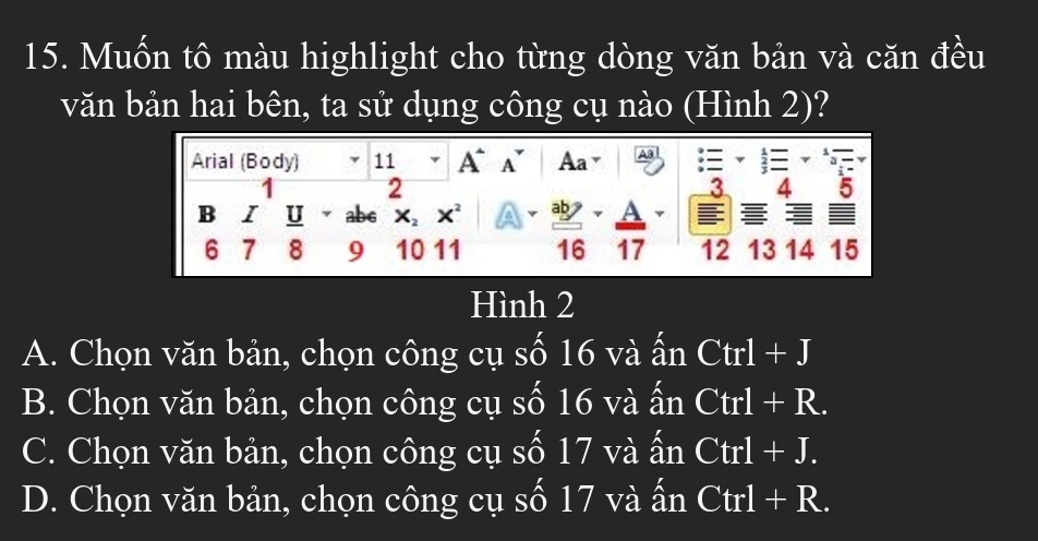 Muốn tô màu highlight cho từng dòng văn bản và căn đều
văn bản hai bên, ta sử dụng công cụ nào (Hình 2)?
Arial (Body) 11 A A Aa .
1 2
3 4 5
B I U ab6 X_2 x A ab A
6 7 8 9 10 11 16 17 12 13 14 15
Hình 2
A. Chọn văn bản, chọn công cụ số 16 và ấn Ctrl+J
B. Chọn văn bản, chọn công cụ số 16 và ấn Ctrl+R.
C. Chọn văn bản, chọn công cụ số 17 và ấn Ctrl+J.
D. Chọn văn bản, chọn công cụ số 17 và ấn Ctrl+R.