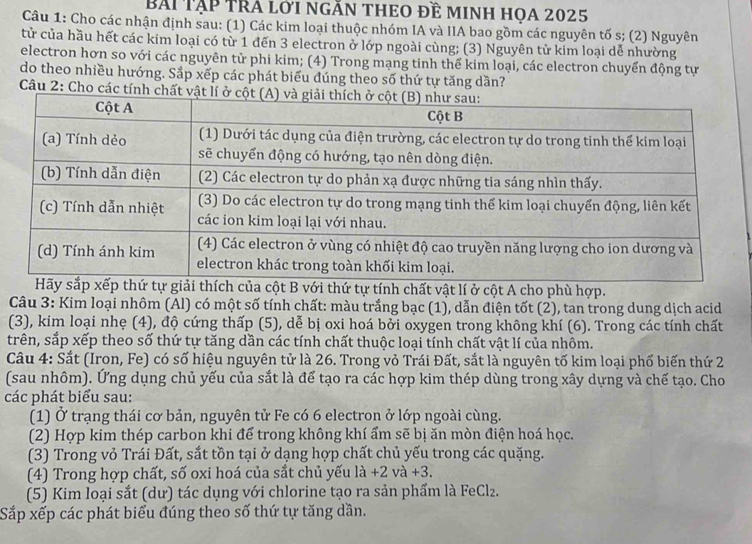 Bài TậP TrA lới ngĂn thEO đề minh họa 2025
Câu 1: Cho các nhận định sau: (1) Các kim loại thuộc nhóm IA và IIA bao gồm các nguyên tố s; (2) Nguyên
tử của hầu hết các kim loại có từ 1 đến 3 electron ở lớp ngoài cùng; (3) Nguyên tử kim loại dễ nhường
electron hơn so với các nguyên tử phi kim; (4) Trong mạng tinh thể kim loại, các electron chuyển động tự
do theo nhiều hướng. Sắp xếp các phát biểu đúng theo số thứ tự tăng dần?
Câu 2: Cho các tính chất 
p thứ tự giải thích của cột B với thứ tự tính chất vật lí ở cột A cho phù hợp.
Câu 3: Kim loại nhôm (Al) có một số tính chất: màu trắng bạc (1), dẫn điện tốt (2), tan trong dung dịch acid
(3), kim loại nhẹ (4), độ cứng thấp (5), dễ bị oxi hoá bởi oxygen trong không khí (6). Trong các tính chất
trên, sắp xếp theo số thứ tự tăng dần các tính chất thuộc loại tính chất vật lí của nhôm.
Câu 4: Sắt (Iron, Fe) có số hiệu nguyên tử là 26. Trong vỏ Trái Đất, sắt là nguyên tố kim loại phố biến thứ 2
(sau nhôm). Ứng dụng chủ yếu của sắt là để tạo ra các hợp kim thép dùng trong xây dựng và chế tạo. Cho
các phát biểu sau:
(1) Ở trạng thái cơ bản, nguyên tử Fe có 6 electron ở lớp ngoài cùng.
(2) Hợp kim thép carbon khi để trong không khí ẩm sẽ bị ăn mòn điện hoá học.
(3) Trong vỏ Trái Đất, sắt tồn tại ở dạng hợp chất chủ yếu trong các quặng.
(4) Trong hợp chất, số oxi hoá của sắt chủ yếu la+2va+3.
(5) Kim loại sắt (dư) tác dụng với chlorine tạo ra sản phẩm là FeClz.
Sắp xếp các phát biểu đúng theo số thứ tự tăng dần.