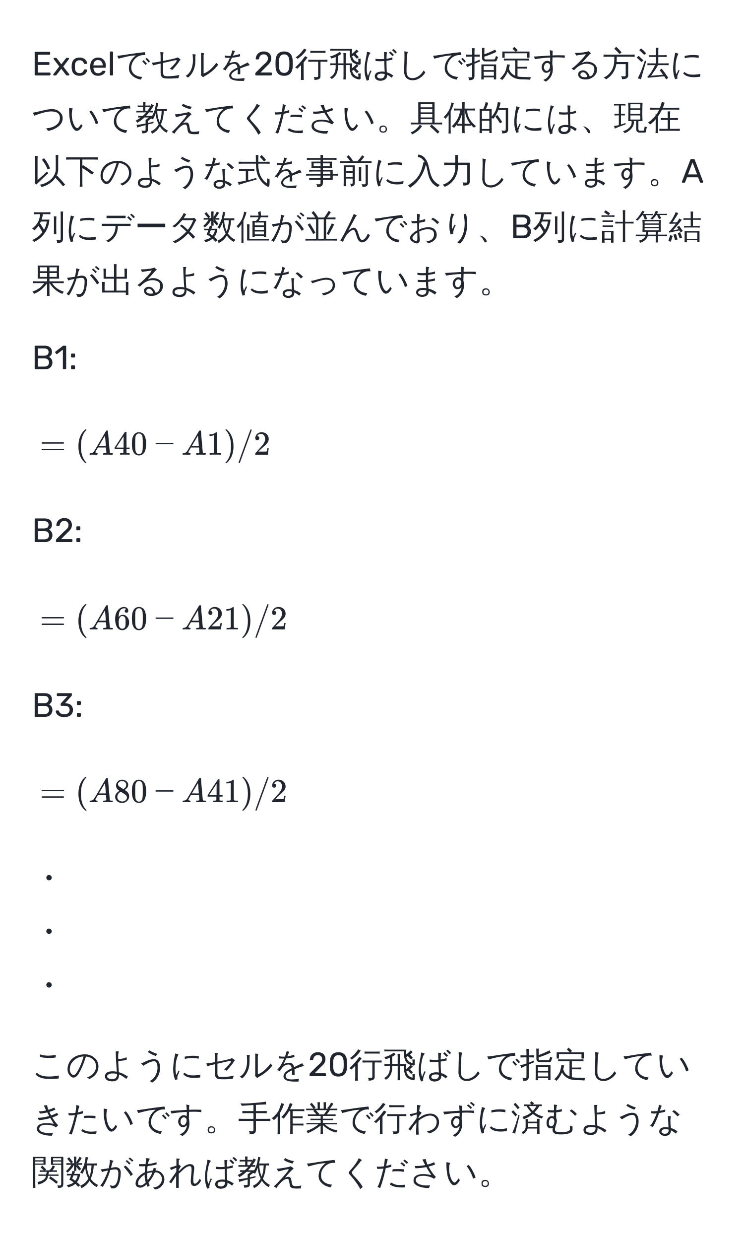 Excelでセルを20行飛ばしで指定する方法について教えてください。具体的には、現在以下のような式を事前に入力しています。A列にデータ数値が並んでおり、B列に計算結果が出るようになっています。

B1: [ =(A40 - A1) / 2 ]  
B2: [ =(A60 - A21) / 2 ]  
B3: [ =(A80 - A41) / 2 ]  
・  
・  
・  

このようにセルを20行飛ばしで指定していきたいです。手作業で行わずに済むような関数があれば教えてください。