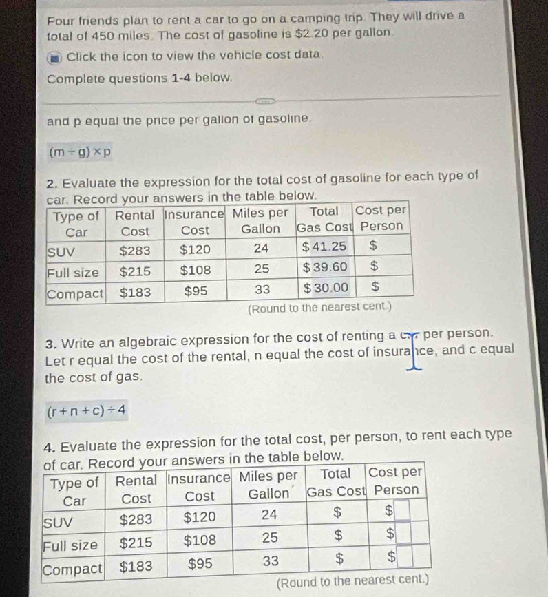 Four friends plan to rent a car to go on a camping trip. They will drive a 
total of 450 miles. The cost of gasoline is $2.20 per gallon. 
Click the icon to view the vehicle cost data. 
Complete questions 1-4 below. 
and p equal the price per gallon of gasoline.
(m/ g)* p
2. Evaluate the expression for the total cost of gasoline for each type of 
e below. 
3. Write an algebraic expression for the cost of renting a c. per person. 
Let r equal the cost of the rental, n equal the cost of insurance, and c equal 
the cost of gas.
(r+n+c)/ 4
4. Evaluate the expression for the total cost, per person, to rent each type 
able below.