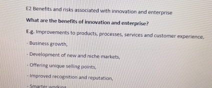 E2 Benefits and risks associated with innovation and enterprise 
What are the benefits of innovation and enterprise? 
E.g. Improvements to products, processes, services and customer experience, 
Business growth, 
- Development of new and niche markets, 
- Offering unique selling points, 
- Improved recognition and reputation,