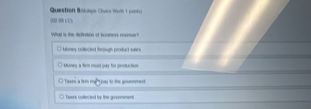 Question Boopte Chaica Worth 1 painta)
(O2 08 LC)
What is the definition of business revenue?
Money collected through product saies
Money a firm must pay for production
Taxes a firm mum pay to the government
Taxes collected by the government