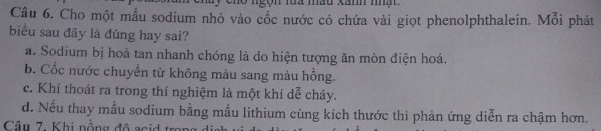 cho ngọn lua màu xănh nhất 
Câu 6. Cho một mẫu sodium nhỏ vào cốc nước có chứa vài giọt phenolphthalein. Mỗi phát
biểu sau đây là đúng hay sai?
a. Sodium bị hoà tan nhanh chóng là do hiện tượng ăn mòn điện hoá.
b. Cốc nước chuyền từ không màu sang màu hồng.
c. Khí thoát ra trong thí nghiệm là một khí dễ cháy.
d. Nếu thay mẫu sodium bằng mẫu lithium cùng kích thước thi phản ứng diễn ra chậm hơn.
Câu 7. Khi nồng độ ac i tr