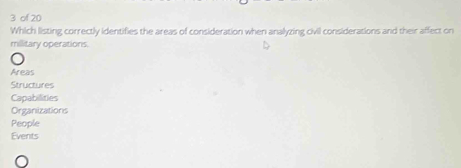 of 20
Which listing correctly identifies the areas of consideration when analyzing civil considerations and their affect on
millitary operations.
Areas
Structures
Capabilities
Organizations
People
Events