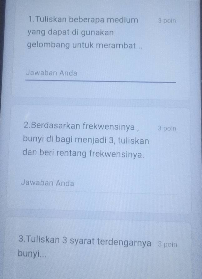 Tuliskan beberapa medium 3 poin 
yang dapat di gunakan 
gelombang untuk merambat... 
Jawaban Anda 
2.Berdasarkan frekwensinya , 3 poin 
bunyi di bagi menjadi 3, tuliskan 
dan beri rentang frekwensinya. 
Jawaban Anda 
3.Tuliskan 3 syarat terdengarnya 3 poin 
bunyi...