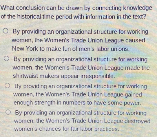 What conclusion can be drawn by connecting knowledge
of the historical time period with information in the text?
By providing an organizational structure for working
women, the Women's Trade Union League caused
New York to make fun of men's labor unions.
By providing an organizational structure for working
women, the Women's Trade Union League made the
shirtwaist makers appear irresponsible.
By providing an organizational structure for working
women, the Women's Trade Union League gained
enough strength in numbers to have some power.
By providing an organizational structure for working
women, the Women's Trade Union League destroyed
women's chances for fair labor practices.