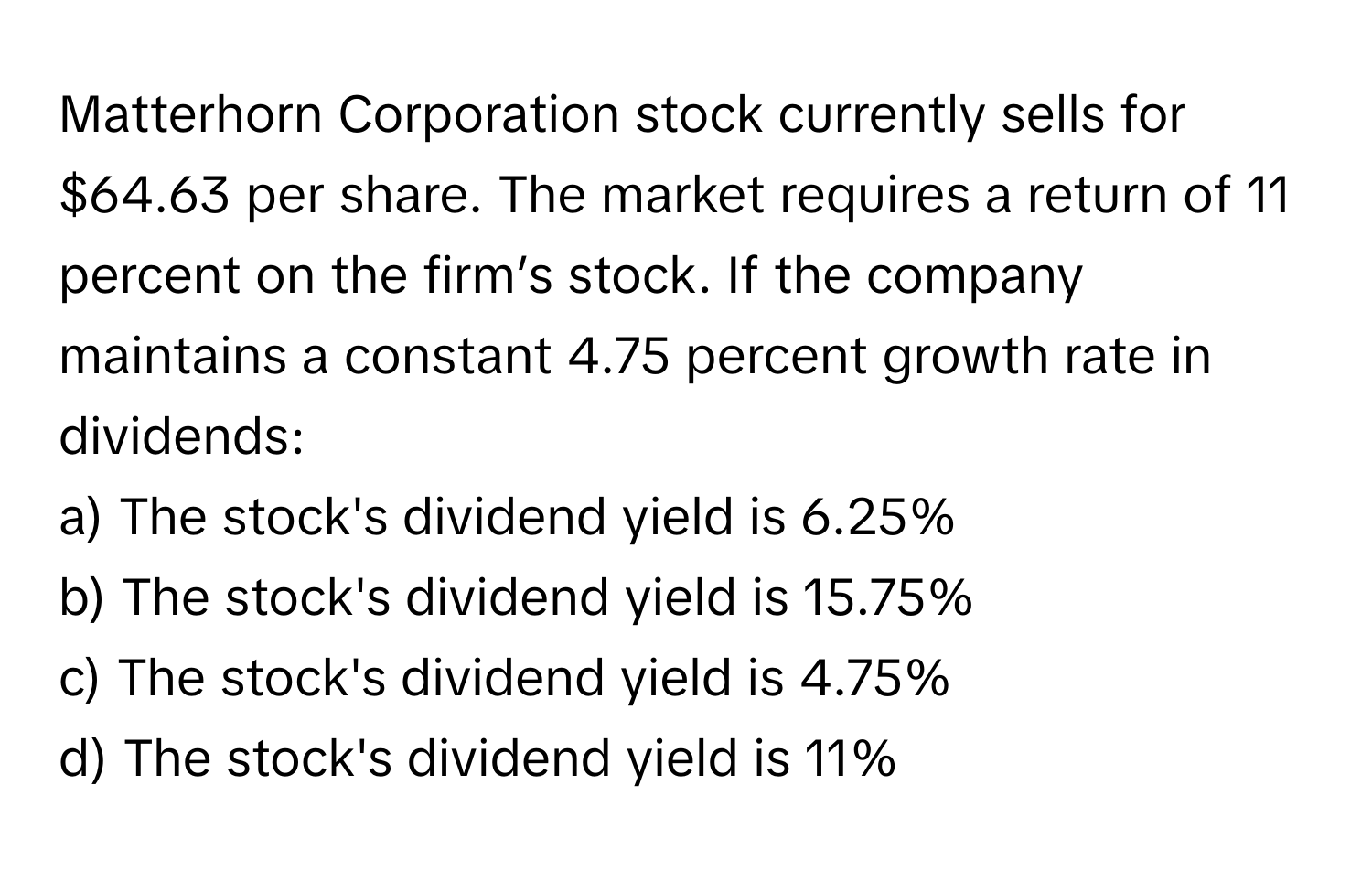 Matterhorn Corporation stock currently sells for $64.63 per share. The market requires a return of 11 percent on the firm’s stock. If the company maintains a constant 4.75 percent growth rate in dividends:

a) The stock's dividend yield is 6.25% 
b) The stock's dividend yield is 15.75% 
c) The stock's dividend yield is 4.75% 
d) The stock's dividend yield is 11%