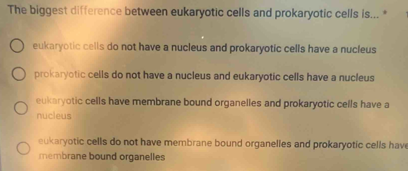 The biggest difference between eukaryotic cells and prokaryotic cells is... *
eukaryotic cells do not have a nucleus and prokaryotic cells have a nucleus
prokaryotic cells do not have a nucleus and eukaryotic cells have a nucleus
eukaryotic cells have membrane bound organelles and prokaryotic cells have a
nucleus
eukaryotic cells do not have membrane bound organelles and prokaryotic cells have
membrane bound organelles