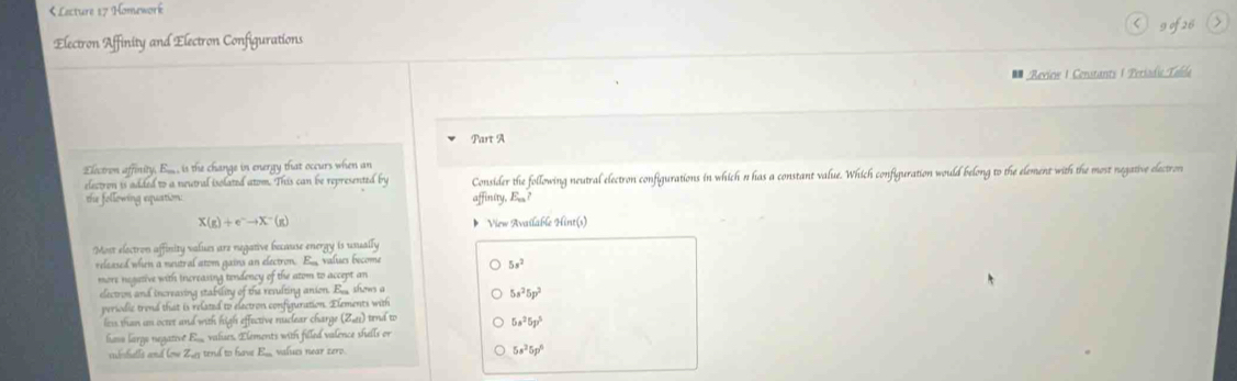 Lecture 17 Homework < g of 26 > 
Electron Affinity and Electron Configurations 
Review | Constants | Periodi Tella 
Part A 
Electron affinity, E,.,, is the change in energy that occurs when an 
electron is added to a neutral isolated atom. This can be represented by Consider the following neutral electron configurations in which n has a constant value. Which configuration would belong to the element with the most negative electron 
the following equation: affinity, E
X(g)+e^-to X^-(g) View Available Hint(s) 
Most electron affinity values are negative because energy is usually 
relaased when a neutral atom gains an electron. Eu values become
5s^2
more negative with increasing tendency of the atom to accept an 
electrom and increasing stability of the revulting anion. B shows a
5s^25p^2
periodic trend that is related to electron configuration. Elements with 
less than un octet and with high effective nuclear charge (841) tend to 5s^25p^3
hove largo negative E. valises. Elements with filled valence shells or 
subshalls and low Zug tend to have E. values near zero. 5s^35p^6