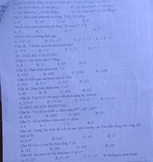Cầu 6. 16 là lũy thừa của số tự nhiên nào? có số mũ băng bao nhiều?
chạy c B. Lũy thừa của 4, số mũ bằng 2
A. Lũy thừa của 8, số mũ bảng 2
tậ C. Lũy thừa của 2, số mũ bằng 6 D. Lũy thừa của 5, số mũ bằng 2
Câu 7. Hãy chọn phương án đúng. Tích 8^7.8^4 bàng :
A. 8^3 B. 64^8 C. 16° D. 8^6
Câu 8. Hãy chọn phương án đúng, Thương 5^(10):5^7 là :
A. 5^2 B. 5^3 C. 5^(10) D. 5^7
Câu 9. Chỉ ra khẳng định sai
A. 2^3.2^2=2^3 B. 2^4.2=2^3 C. 2^6:2=2^5 D. 2^2· 2^3=2^6
Câu 10. 7^6 là kết quả của phép tính nào?
A. 7^4.7^3 B. 7^3.7^3 C. 7^3:7^3 D. 7^4:7^3
III - MỨC Độ VẬN DỤNG
Câu 11. Lũy thừa của 3^4 bằng :
A. 9 B. 12 C. 64 D. 81
Câu 12. Thực hiện phép tính 3^4· 4^2
A. 1423 B. 1432 C. 1296 D. 2169
Câu 13. Kết quả của phép chia 8^5:8^21
A. 512 B. 712 C. 217 D. 215
Câu 14. Thực hiện phép tính: 3^2+3^3
A. 45 B. 36 C. 432 D. 423
Câu 15. Tích 9.25.144 được viết dưới dạng lũy thừa là:
A. 3^3.5^2.12^3 B. 3^2.5^2.12^2 C. 3^2.5^2.12^5 D. 3^2.5^3.12^3
IV. MỨC ĐỘ VẬN DỤNG CAO
Câu 16. Tìm số tự nhiên m thỏa mãn 20^(2019)<20^n<20^(2021)
A. 2019 B. 2020 C. 2021 D. 20
Câu 17. Số tự nhiên n thỏa mãn 3^(·)=811hat a
A. 6 B. 5 C. 4 D. 3
Câu 18. Dùng lũy thừa để viết số sau: khối lượng của Trái Đất bằng 600...0kg (24
chữ shat o 0)
A. 6.10^(24) B. 6.10^6 C. 24° D. 6^(24)
Câu 19. Giá trị của lũy thừa tầng 2^(2^1) là:
A. 125 B. 256 C. 325 D. 235
Câu 20. So sánh các lũy thừa sau: 9^5 và 27^3
A. 9^5<27^3 B. 9^5=27^3 C. 9^5>27^3 D. Không so sánh được.