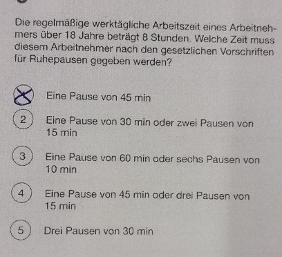 Die regelmäßige werktägliche Arbeitszeit eines Arbeitneh-
mers über 18 Jahre beträgt 8 Stunden. Welche Zeit muss
diesem Arbeitnehmer nach den gesetzlichen Vorschriften
für Ruhepausen gegeben werden?
Eine Pause von 45 min
2· Eine Pause von 30 min oder zwei Pausen von
15 min
3 Eine Pause von 60 min oder sechs Pausen von
10 min
4 Eine Pause von 45 min oder drei Pausen von
15 min
5 Drei Pausen von 30 min