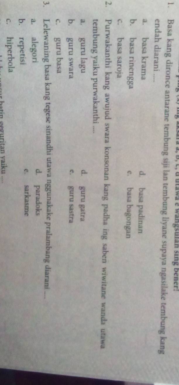 ksara a, b, c, d utawa e wangsulan sing bener!
1. Basa kang dironce antarane tembung siji lan tembung liyane supaya ngasilake tembung kang
endah diarani ....
a. basa krama d. basa padinan
b. basa rinengga e. basa bagongan
c. basa saroja
2. Purwakanthi kang awujud swara konsonan kang padha ing saben wiwitane wanda utawa
tembung yaiku purwakanthi ....
a. guru lagu d. guru gatra
b. guru swara e. guru sastra
c. guru basa
3. Lelewaning basa kang tegese sinandhi utawa nggunakake pralambang diarani ....
a. alegori
d. paradoks
b. repetisi e. sarkasme
c. hiperbola
r batin geguritan yaiku ....