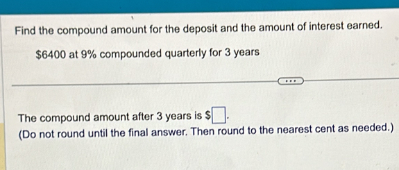 Find the compound amount for the deposit and the amount of interest earned.
$6400 at 9% compounded quarterly for 3 years
The compound amount after 3 years is $□. 
(Do not round until the final answer. Then round to the nearest cent as needed.)