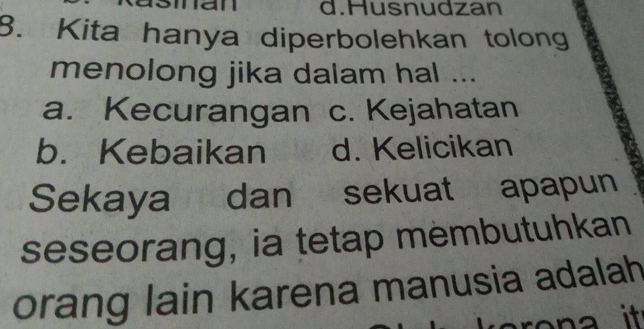 d.Husnudzan
8. Kita hanya diperbolehkan tolong
menolong jika dalam hal ...
a. Kecurangan c. Kejahatan
b. Kebaikan d. Kelicikan
Sekaya dan sekuat apapun
seseorang, ia tetap membutuhkan
orang lain karena manusia adalah