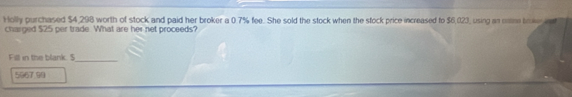 Holly purchased $4,298 worth of stock and paid her broker a 0.7% fee. She sold the stock when the stock price increased to $6,023, using an ontine broker 
charged $25 per trade What are her net proceeds? 
Fill in the blank. S 
_
5067 99