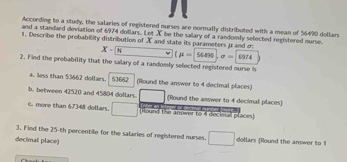 According to a study, the salaries of registered nurses are normally distributed with a mean of 56490 dollars
and a standard deviation of 6974 dollars. Let X be the salary of a randomly selected registered nurse. 
1. Describe the probability distribution of X and state its parameters μ and σ :
Xsim N
(mu =|56490|,sigma =|6974|)
2. Find the probability that the salary of a randomly selected registered nurse is 
a. less than 53662 dollars. 53662 (Round the answer to 4 decimal places) 
b. between 42520 and 45804 dollars. (Round the answer to 4 decimal places) 
c. more than 67348 dollars. Enter an integer or decimal number [more..] 
(Round the answer to 4 decimal places) 
3. Find the 25-th percentile for the salaries of registered nurses. dollars (Round the answer to 1
decimal place)