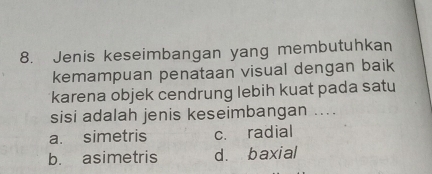 Jenis keseimbangan yang membutuhkan
kemampuan penataan visual dengan baik
karena objek cendrung lebih kuat pada satu
sisi adalah jenis keseimbangan ....
a. simetris c. radial
b. asimetris d. baxial