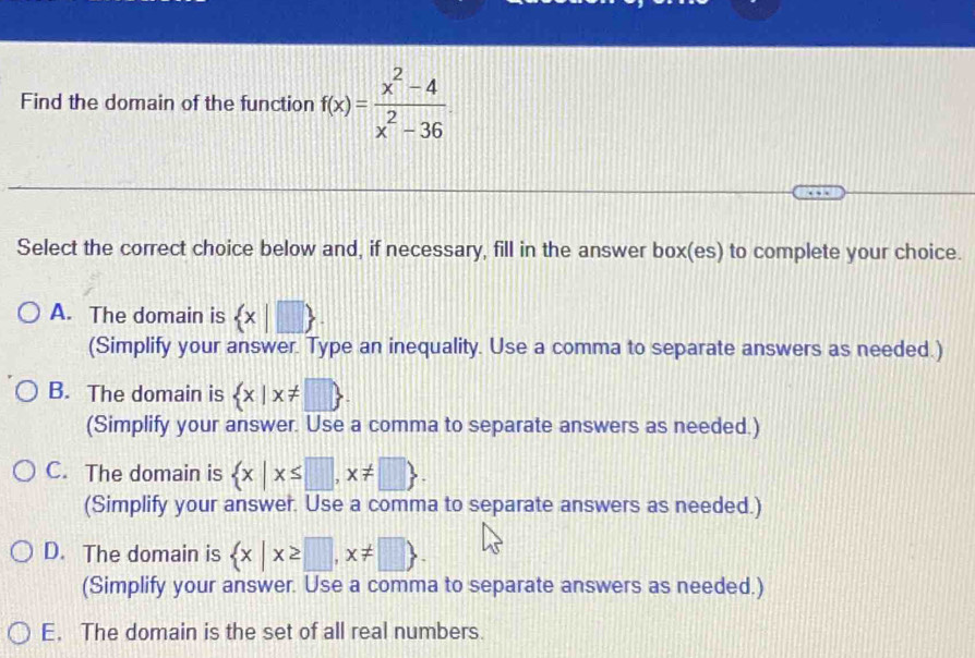 Find the domain of the function f(x)= (x^2-4)/x^2-36 
Select the correct choice below and, if necessary, fill in the answer box(es) to complete your choice.
A. The domain is  x|□ 
(Simplify your answer. Type an inequality. Use a comma to separate answers as needed.)
B. The domain is  x|x!= □ 
(Simplify your answer. Use a comma to separate answers as needed.)
C. The domain is  x|x≤ □ ,x!= □ . 
(Simplify your answer. Use a comma to separate answers as needed.)
D. The domain is  x|x≥ □ ,x!= □ 
(Simplify your answer. Use a comma to separate answers as needed.)
E. The domain is the set of all real numbers.