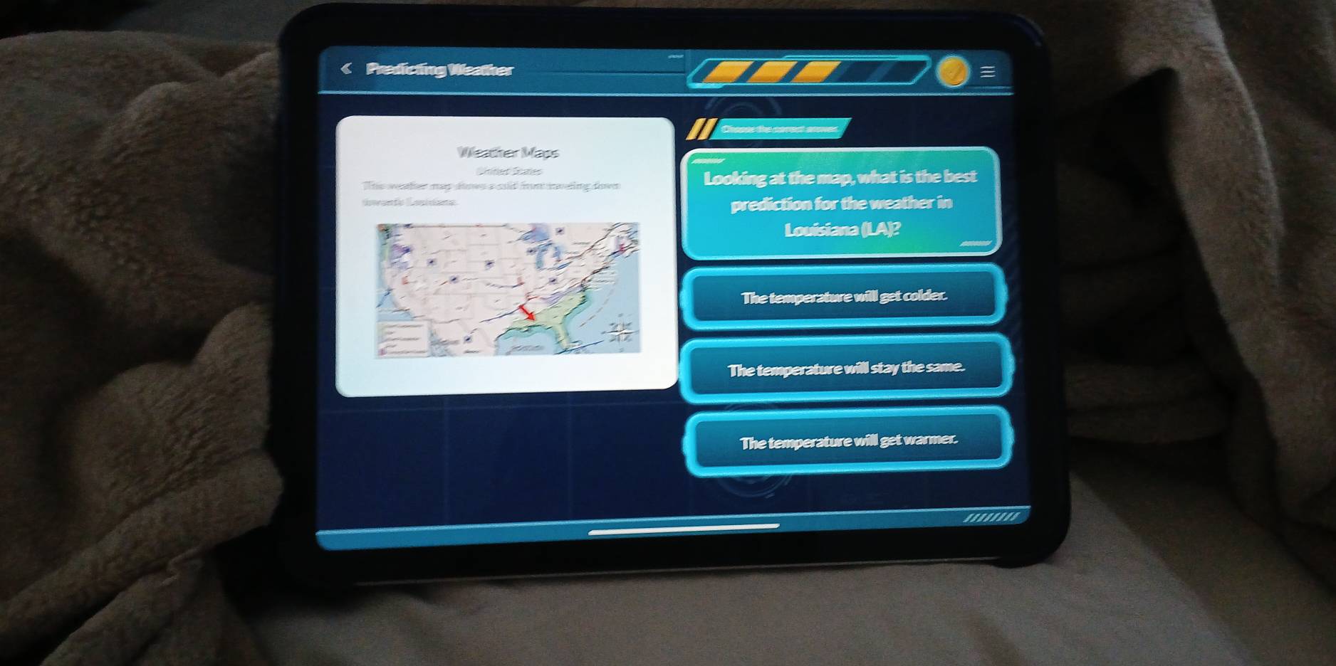 < Predicting Weather
Weatter Maos
Sntet Saes
Ts ter mes áms a asid fn ietng da Looking at the map, what is the best
Swa fo am dete
prediction for the weather in
Louisiana (LA)?
 The temperature will get colder.
The temperature will stay the same.
The temperature will get warmer.