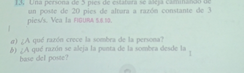 Una persona de 5 píes de estatura se aleja caminando de 
un poste de 20 pies de altura a razón constante de 3
pies/s. Vea Ia FIGURA 5.6.10. 
α) ¿A qué razón crece la sombra de la persona? 
b) ¿A qué razón se aleja la punta de la sombra desde la 
base del poste?