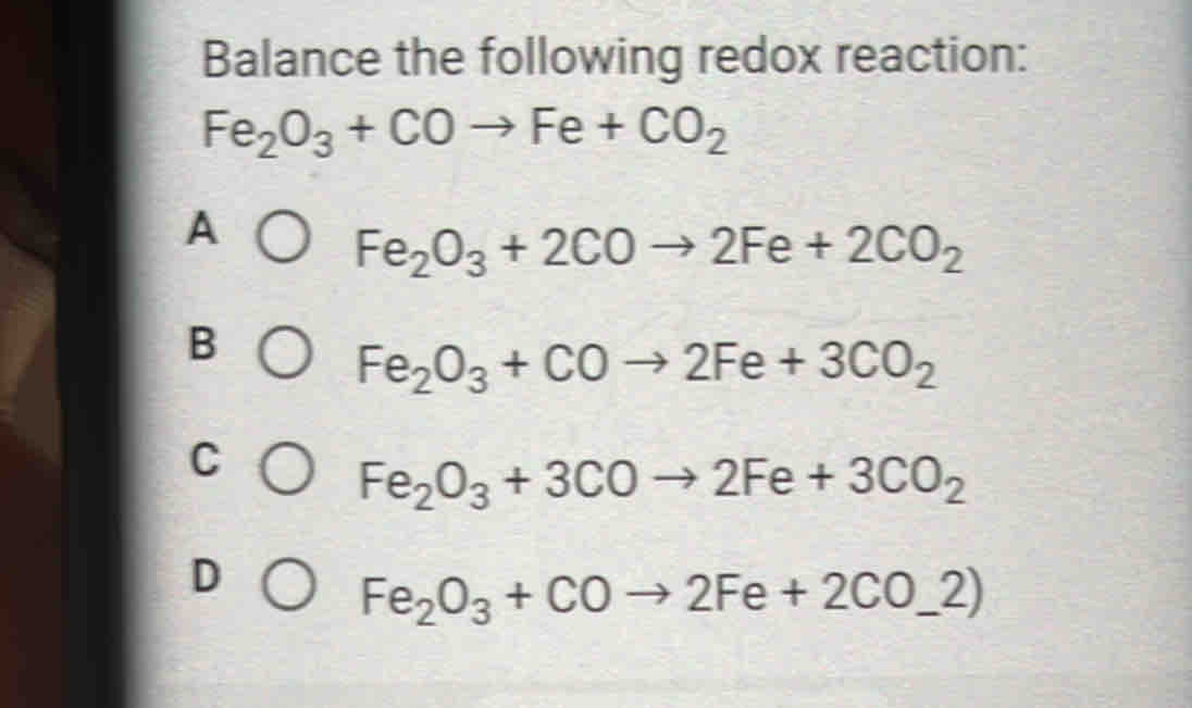 Balance the following redox reaction:
Fe_2O_3+COto Fe+CO_2
A
Fe_2O_3+2COto 2Fe+2CO_2
B
Fe_2O_3+COto 2Fe+3CO_2
C
Fe_2O_3+3COto 2Fe+3CO_2
D
Fe_2O_3+COto 2Fe+2CO_-2)