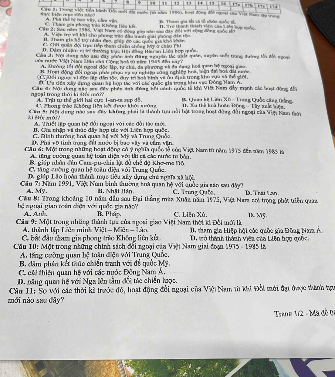 A. Phá thể bị bao vây, cầm vận. B. Tham gia tắt cả tổ chức quốc tế.
C. Tham gia phong trào Không liên kết. D. Trở thành thành viên của Liên hợp quốc.
Câu 2: Sau năm 1986, Việt Nam có đóng góp nào sau đây đối với cộng đồng quốc tế?
A. Viện trợ vũ khí cho phong trào đầu tranh giải phóng dân tộc.
B. Tham gia hỗ trợ nhân đạo, giúp đỡ các quốc gia khó khăn.
C. Gửi quân đội trực tiếp tham chiến chống Mỹ ở châu Phi.
D. Đảm nhiệm vị trí thường trực Hội đồng Bảo an Liên hợp quốc.
Câu 3: Nội dung nào sau đây phản ánh đúng nguyên tắc nhất quán, xuyên suốt trong đường lối đối ngoại
của nước Việt Nam Dân chủ Cộng hoà từ năm 1945 đến nay?
A. Đường lối đối ngoại độc lập, tự chủ, đa phương và đa dạng hoá quan hệ ngoại giao.
B. Hoạt động đối ngoại phải phục vụ sự nghiệp công nghiệp hoá, hiện đại hoá đất nước.
C. Đối ngoại vì độc lập dân tộc, duy trì hoà bình và ổn định trong khu vực và thế giới.
D. Uu tiên xây dựng quan hệ hợp tác với các quốc gia trong khu vực Đông Nam Á.
Câu 4: Nội dung nào sau đây phản ánh đúng bối cảnh quốc tế khi Việt Nam đầy mạnh các hoạt động đối
ngoại trong thời kì Đổi mới?
A. Trật tự thế giới hai cực 1-an-ta sụp đồ. B. Quan hệ Liên Xô - Trung Quốc căng thắng.
C. Phong trào Không liên kết được khởi xướng D. Xu thế hoà hoãn Đông - Tây xuất hiện.
Câu 5: Nội dung nào sau đây không phải là thành tựu nổi bật trong hoạt động đối ngoại của Việt Nam thời
kì Đổi mới?
A. Thiết lập quan hệ đối ngoại với các đối tác mới.
B. Gia nhập và thúc đầy hợp tác với Liên hợp quốc.
C. Bình thường hoá quan hệ với Mỹ và Trung Quốc.
D. Phá vỡ tình trạng đất nước bị bao vây và cấm vận.
Câu 6: Một trong những hoạt động có ý nghĩa quốc tế của Việt Nam từ năm 1975 đến năm 1985 là
A. tăng cường quan hệ toàn diện với tất cả các nước tư bản.
B. giúp nhân dân Cam-pu-chia lật đổ chế độ Khơ-me Đỏ.
C. tăng cường quan hệ toàn diện với Trung Quốc.
D. giúp Lào hoàn thành mục tiêu xây dựng chủ nghĩa xã hội.
Câu 7: Năm 1991, Việt Nam bình thường hoá quan hệ với quốc gia nào sau đây?
A. Mỹ. B. Nhật Bản. C. Trung Quốc. D. Thái Lan.
Câu 8: Trong khoảng 10 năm đầu sau Đại thắng mùa Xuân năm 1975, Việt Nam coi trọng phát triển quan
hệ ngoại giao toàn diện với quốc gia nào?
A. Anh. B. Pháp. C. Liên Xô. D. Mỹ.
Câu 9: Một trong những thành tựu của ngoại giao Việt Nam thời kì Đổi mới là
A. thành lập Liên minh Việt - Miên - Lào.  B. tham gia Hiệp hội các quốc gia Đông Nam Á.
C. bắt đầu tham gia phong trào Không liên kết.  D. trở thành thành viên của Liên hợp quốc.
Câu 10: Một trong những chính sách đối ngoại của Việt Nam giai đoạn 1975 - 1985 là
A. tăng cường quan hệ toàn diện với Trung Quốc.
B. đàm phán kết thúc chiến tranh với đế quốc Mỹ.
C. cải thiện quan hệ với các nước Đông Nam Á.
D. nâng quan hệ với Nga lên tầm đối tác chiến lược.
Câu 11: So với các thời kì trước đó, hoạt động đối ngoại của Việt Nam từ khi Đổi mới đạt được thành tựu
mới nào sau đây?
Trang 1/2 - Mã đề 0