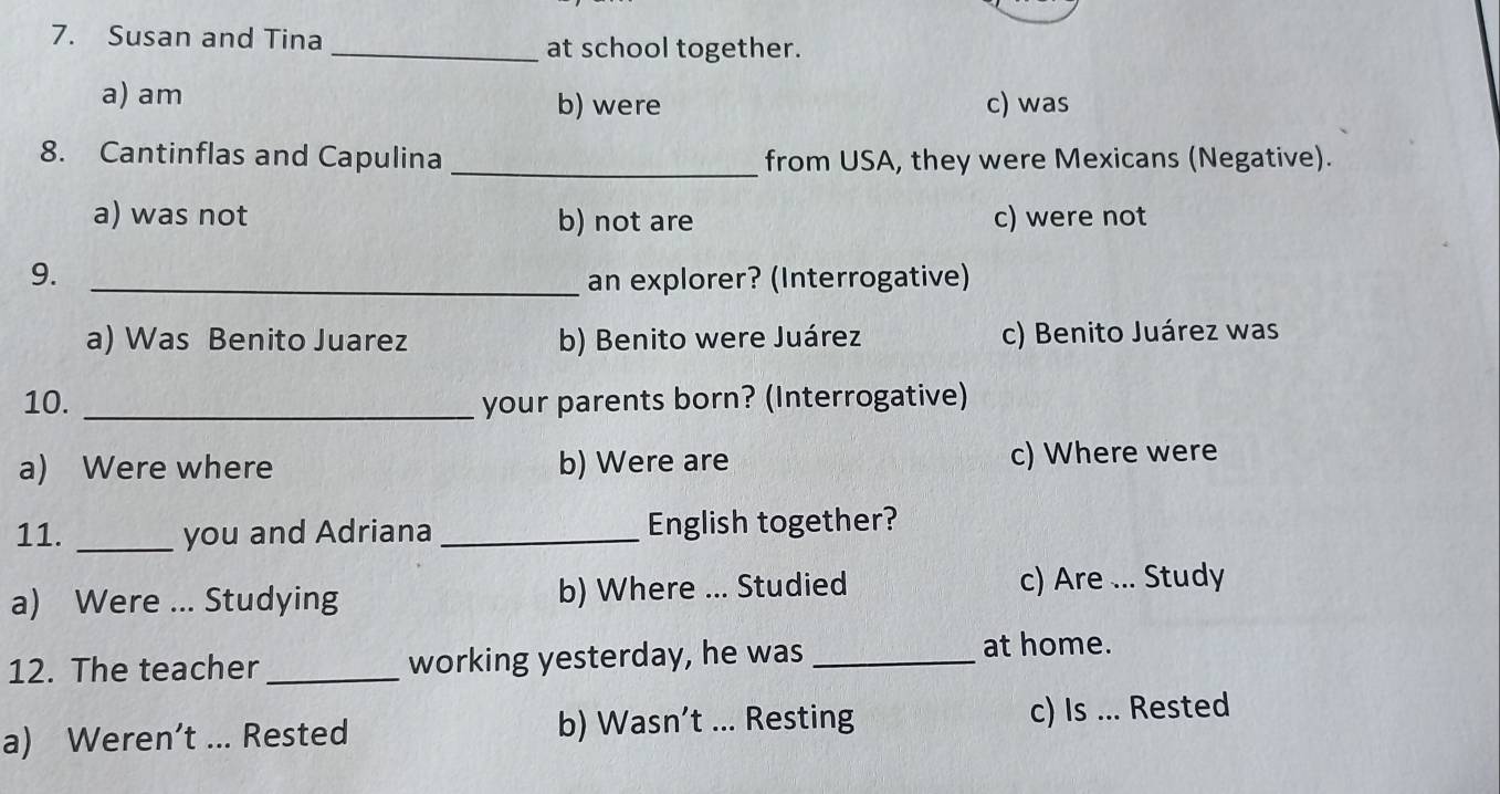 Susan and Tina _at school together.
a) am b) were c) was
8. Cantinflas and Capulina _from USA, they were Mexicans (Negative).
a) was not b) not are c) were not
9. _an explorer? (Interrogative)
a) Was Benito Juarez b) Benito were Juárez c) Benito Juárez was
10. _your parents born? (Interrogative)
a) Were where b) Were are c) Where were
11. _you and Adriana _English together?
a) Were ... Studying b) Where ... Studied c) Are ... Study
12. The teacher _working yesterday, he was_
at home.
a) Weren’t ... Rested b) Wasn’t ... Resting c) Is ... Rested