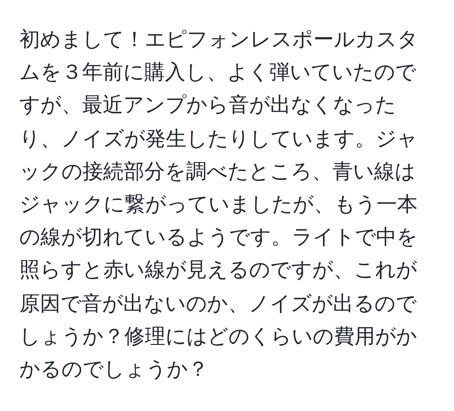 初めまして！エピフォンレスポールカスタムを３年前に購入し、よく弾いていたのですが、最近アンプから音が出なくなったり、ノイズが発生したりしています。ジャックの接続部分を調べたところ、青い線はジャックに繋がっていましたが、もう一本の線が切れているようです。ライトで中を照らすと赤い線が見えるのですが、これが原因で音が出ないのか、ノイズが出るのでしょうか？修理にはどのくらいの費用がかかるのでしょうか？