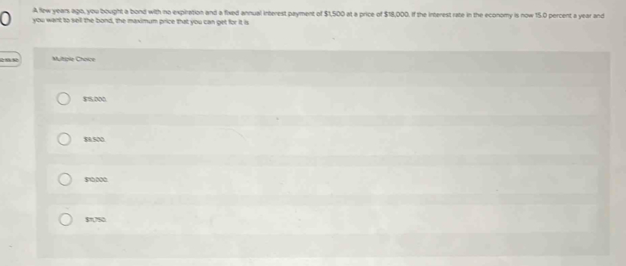 A few years ago, you bought a bond with no expiration and a fixed annual interest payment of $1,500 at a price of $18,000. If the interest rate in the economy is now 15.0 percent a year and
0 you want to sell the bond, the maximum price that you can get for it is
Multiple Choice
515,000
$1.500
510,000
$1,750