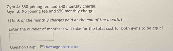 Gym A: $50 joining fee and $40 monthly charge. 
Gym B: No joining fee and $50 monthly charge. 
(Think of the monthly charges paid at the end of the month.) 
Enter the number of months it will take for the total cost for both gyms to be equal. 
Question Help: Message instructor