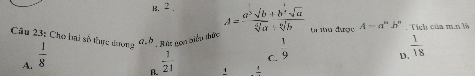 B. 2 .
A=frac a^(frac 1)3sqrt(b)+b^(frac 1)3sqrt(a)sqrt[6](a)+sqrt[6](b)
ta thu được A=a ''' b''' . Tích của m.n là
Câu 23: Cho hai số thực dương Rút gọn biểu thức
A.  1/8 
a, b
B.  1/21 
C.  1/9 
D.  1/18 
4 frac 4