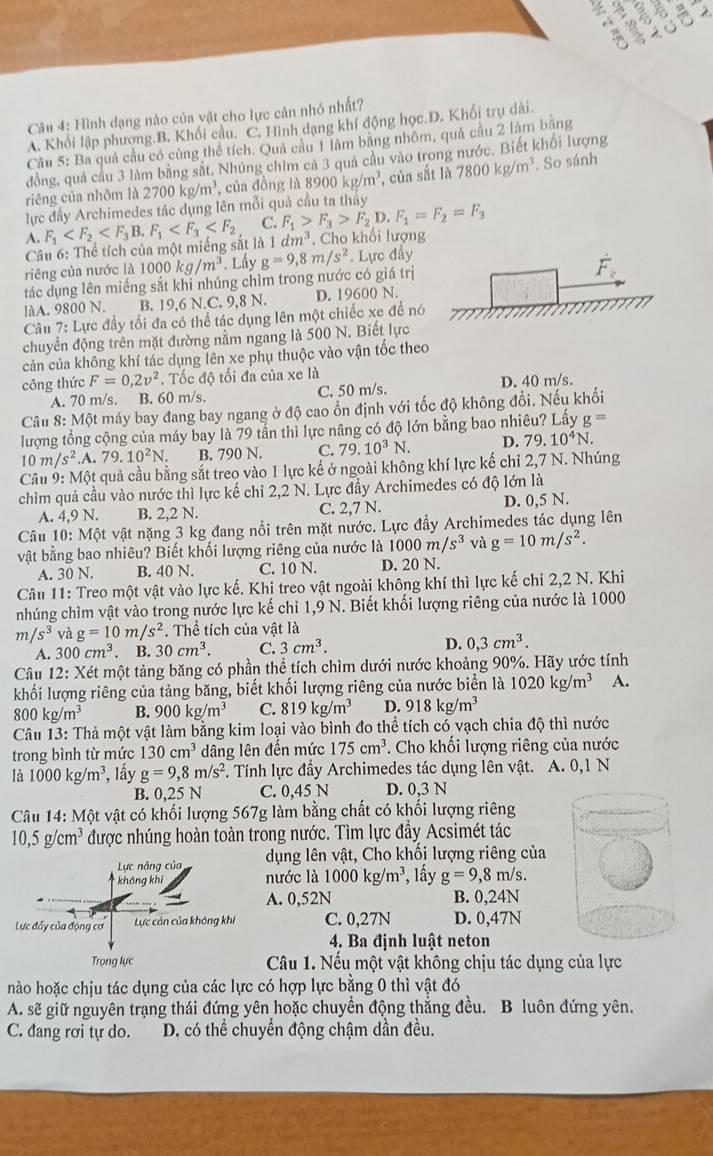 2
*  λ
Câu 4: Hình dạng nào của vật cho lực cản nhỏ nhất?
A. Khối lập phương.B. Khối câu. C. Hình dạng khí động học.D. Khối trụ dài
Cầu 5: Ba quả cầu có cùng thể tích. Quả cầu 1 làm băng nhôm, quả cầu 2 làm băng
đồng, quả cầu 3 làm bằng sắt, Nhúng chim cả 3 quả câu vào trong nước. Biết khối lượng
riêng của nhôm là 2700kg/m^3 , của đồng là 8 8900kg/m^3 , của sắt là 7800kg/m^3.. So sánh
lực đầy Archimedes tác dụng lên mỗi quả cầu ta tháy
A. F_1 F_1 C. F_1>F_3>F_2D.F_1=F_2=F_3
Câu 6: Thể tích của một miếng sắt là 1 dm^3. Cho khối lượng
riêng của nước là 1000kg/m^3. Lấy
tác dụng lên miếng sắt khi nhúng chìm trong nước có giá trị g=9,8m/s^2. Lực đẩy
hat F_z
làA. 9800 N. B. 19,6 N.C. 9,8 N. D. 19600 N.
Câu 7: Lực đầy tối đa có thể tác dụng lên một chiếc xe đề nó
chuyển động trên mặt đường nằm ngang là 500 N. Biết lực
cản của không khí tác dụng lên xe phụ thuộc vào vận tốc theo
công thức F=0,2v^2. Tốc độ tối đa của xe là
A. 70 m/s. B. 60 m/s. C. 50 m/s. D. 40 m/s.
Câu 8: Một máy bay đang bay ngang ở độ cao ổn định với tốc độ không đổi. Nếu khối
lượng tổng cộng của máy bay là 79 tần thì lực nâng có độ lớn bằng bao nhiêu? Lấy g=
10m/s^2 .A.79.10^2N. B. 790 N. C. 79.10^3N. D. 79.10^4N.
Câu 9: Một quả cầu bằng sắt treo vào 1 lực kế ở ngoài không khí lực kế chỉ 2,7 N. Nhúng
chìm quả cầu vào nước thì lực kế chỉ 2,2 N. Lực đầy Archimedes có độ lớn là
A. 4,9 N. B. 2,2 N. C. 2,7 N. D. 0,5 N.
Câu 10: Một vật nặng 3 kg đang nổi trên mặt nước. Lực đầy Archimedes tác dụng lên
vật bằng bao nhiêu? Biết khối lượng riêng của nước là 1000m/s^3 và g=10m/s^2.
A. 30 N. B. 40 N. C. 10 N. D. 20 N.
Câu 11: Treo một vật vào lực kế. Khị treo vật ngoài không khí thì lực kế chỉ 2,2 N. Khi
nhúng chìm vật vào trong nước lực kế chỉ 1,9 N. Biết khối lượng riêng của nước là 1000
m/s^3 và g=10m/s^2. Thể tích của vật là
A. 300cm^3. B. 30cm^3. C. 3cm^3. D. 0,3cm^3.
Câu 12: Xét một tảng băng có phần thể tích chìm dưới nước khoảng 90%. Hãy ước tính
khối lượng riêng của tảng băng, biết khối lượng riêng của nước biển là 1020kg/m^3 A.
800kg/m^3 B. 900kg/m^3 C. 819kg/m^3 D. 918kg/m^3
Câu 13: Thả một vật làm bằng kim loại vào bình đo thể tích có vạch chia độ thì nước
trong bình từ mức 130cm^3 dâng lên đến mức 175cm^3. Cho khối lượng riêng của nước
là 1000kg/m^3 , Iầy g=9,8m/s^2 F. Tính lực đầy Archimedes tác dụng lên vật. A. 0,1 N
B. 0,25 N C. 0,45 N D. 0,3 N
Câu 14: Một vật có khối lượng 567g làm bằng chất có khối lượng riêng
10,5g/cm^3 được nhúng hoàn toàn trong nước. Tìm lực đầy Acsimét tác
Lực nâng của dụng lên vật, Cho khối lượng riêng của
không khí nước là 1000kg/m^3 , lấy g=9,8m/s.
A. 0,52N B. 0,24N
Lực đấy của động cơ Lực cản của không khi C. 0,27N D. 0,47N
4. Ba định luật neton
Trong lực Câu 1. Nếu một vật không chịu tác dụng của lực
nào hoặc chịu tác dụng của các lực có hợp lực bằng 0 thì vật đó
A. sẽ giữ nguyên trạng thái đứng yên hoặc chuyển động thẳng đều. B luôn đứng yên.
C. đang rơi tự do.  D. có thể chuyển động chậm dần đều.