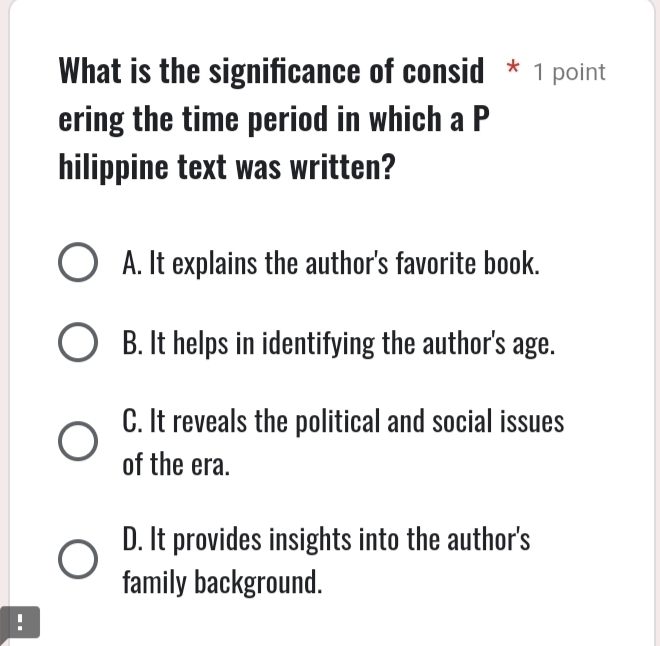 What is the significance of consid * 1 point
ering the time period in which a P
hilippine text was written?
A. It explains the author's favorite book.
B. It helps in identifying the author's age.
C. It reveals the political and social issues
of the era.
D. It provides insights into the author's
family background.
!