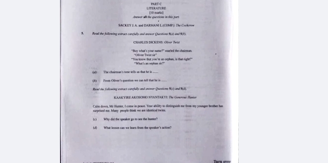 LITERATURE PRT C 
Answer all the questions in this part [10 marks] 
SACKEY J. A. and DARMANE L (COMP.): The Cockerow 
5. Read the following extract carefully and antwer Questions 4a an S(B). 
CHARLES DICKENS: Oliver Twist 
“Boy what’s your name?” snarled the chairman. 
''Oiver Twist sir'' 
"You know that you're an orphan, is that right?" 
"What's an orphaa sir?" 
(d) The chairman's tone tells us that he is_ 
(d) From Olliver's question we can tell that he is 
Read the following extract curefully and anower Questions S(c) and Sid). 
KAAKYIRE AKOSOMO NYANTAKYI: The Geneross /haver 
Caln down. Mr Humer. I come in peace. Your ability to distisguish me from my youseer brosher has 
surprised me. Many people think we are identical twins. 
(c) Why did the speaker go to see the hunter? 
(f) What lesson can we learn fro the speaker's action? 
Turn over