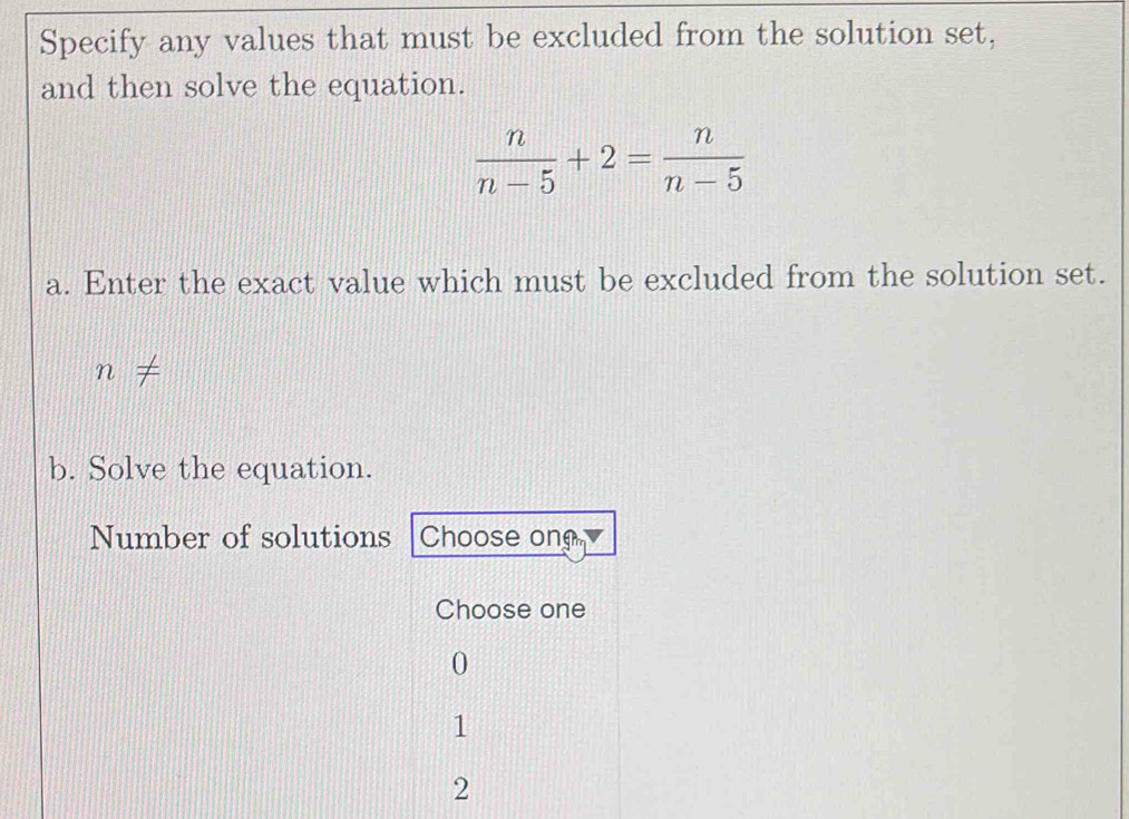 Specify any values that must be excluded from the solution set,
and then solve the equation.
 n/n-5 +2= n/n-5 
a. Enter the exact value which must be excluded from the solution set.
n
b. Solve the equation.
Number of solutions Choose ong
Choose one
0
1
2