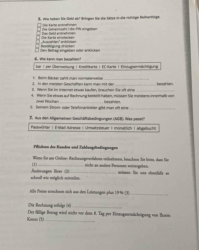 Wie heben Sie Geld ab? Bringen Sie die Sätze in die richtige Reihenfolge. 
Die Karte entnehmen 
Die Geheimzahl/die PIN eingeben 
Das Geld entnehmen 
Die Karte einstecken 
„Auszahlen” anklicken 
Bestätigung drücken 
Den Betrag eingeben oder anklicken 
6. Wie kann man bezahlen? 
bar1 per Überweisung | Kreditkarte | EC-Karte | Einzugsermächtigung 
1. Beim Bäcker zahlt man normalerweise_ 
2. In den meisten Geschäften kann man mit der _bezahlen. 
3. Wenn Sie im Internet etwas kaufen, brauchen Sie oft eine_ 
4. Wenn Sie etwas auf Rechnung bestellt haben, müssen Sie meistens innerhalb von 
zwei Wochen _bezahlen. 
5. Seinem Strom- oder Telefonanbieter gibt man oft eine_ 
7. Aus den Allgemeinen Geschäftsbedingungen (AGB). Was passt? 
Passwörter | E-Mail Adresse | Umsatzsteuer|monatlich | abgebucht 
Pflichten des Kunden und Zahlungsbedingungen 
Wenn Sie am Online- Rechnungsverfahren teilnehmen, beachten Sie bitte, dass Sie 
(1)_ nicht an andere Personen weitergeben. 
Änderungen Ihrer (2)_ müssen Sie uns ebenfalls so 
schnell wie möglich mitteilen. 
Alle Preise errechnen sich aus den Leistungen plus 19% (3)_ 
Die Rechnung erfolgt (4)_ 
Der fällige Betrag wird nicht vor dem 8. Tag per Einzugsermächtigung von Ihrem 
Konto (5)_