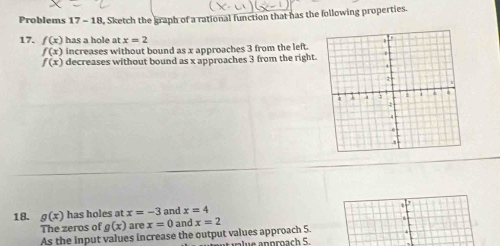 Problems 17 - 18, Sketch the graph of a rational function that has the following properties. 
17. f(x) has a hole at x=2
f(x) increases without bound as x approaches 3 from the left.
f(x) decreases without bound as x approaches 3 from the right. 
. 
18. g(x) has holes at x=-3 and x=4 r 
The zeros of g(x) are x=0 and x=2. 
As the input values increase the output values approach 5. 
4 
n prach 5.