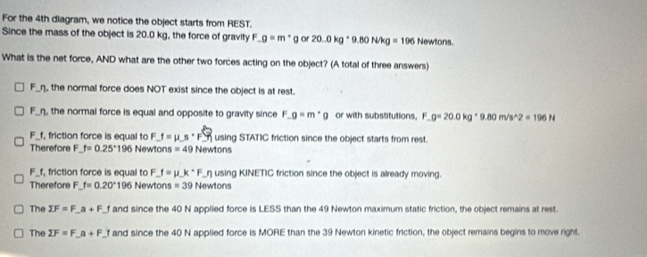 For the 4th diagram, we notice the object starts from REST.
Since the mass of the object is 20.0 kg, the force of gravity F _ g=m· g or 20.0kg· 9.80N/kg=196 Newtons. 
What is the net force, AND what are the other two forces acting on the object? (A total of three answers)
F_η, the normal force does NOT exist since the object is at rest.
F_η, the normal force is equal and opposite to gravity since F_ g=m· g or with substitutions, F _ g=20.0kg· 9.80m/s^(wedge)2=196N
F_ f, friction force is equal to F _ f=mu _ s· F_  using STATIC friction since the object starts from rest.
Therefore F f=0.25°196 Newtons =49 Newtons
F_ f, friction force is equal to F_ f=mu _ k· F _ n using KINETIC friction since the object is already moving.
Therefore F_ f=0.20° 196 Newtons =39 Newtons
The sumlimits F=F_ a+F_ f and since the 40 N applied force is LESS than the 49 Newton maximum static friction, the object remains at rest.
The sumlimits F=F_ a+F_ f and since the 40 N applied force is MORE than the 39 Newton kinetic friction, the object remains begins to move right.