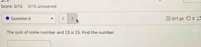 Score: 5/15 5/15 answered 
Question 6 < > □ 0/1 pt つ 3 
The sum of some number and 13 is 15. Find the number.