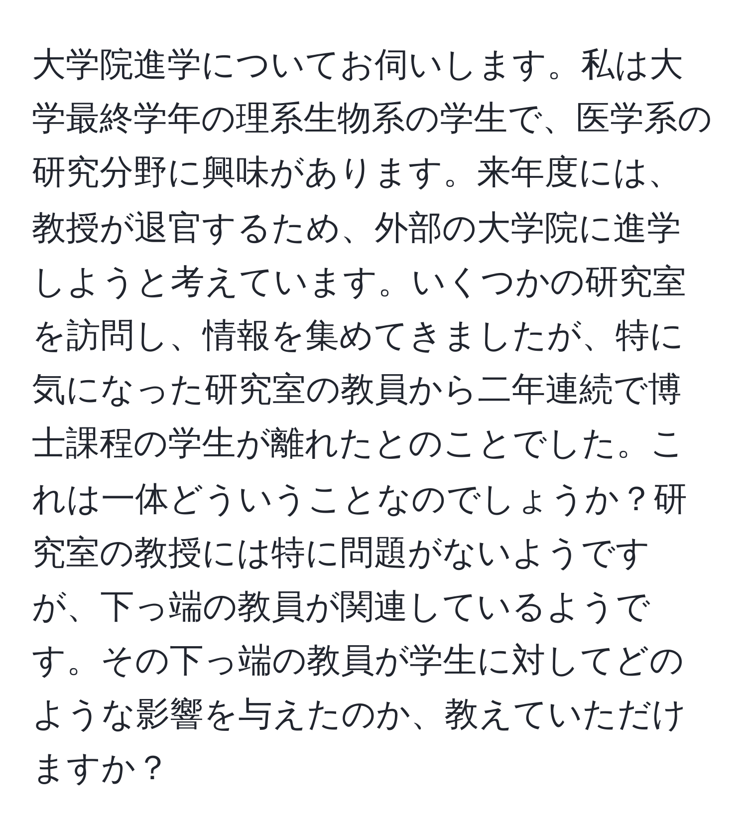 大学院進学についてお伺いします。私は大学最終学年の理系生物系の学生で、医学系の研究分野に興味があります。来年度には、教授が退官するため、外部の大学院に進学しようと考えています。いくつかの研究室を訪問し、情報を集めてきましたが、特に気になった研究室の教員から二年連続で博士課程の学生が離れたとのことでした。これは一体どういうことなのでしょうか？研究室の教授には特に問題がないようですが、下っ端の教員が関連しているようです。その下っ端の教員が学生に対してどのような影響を与えたのか、教えていただけますか？