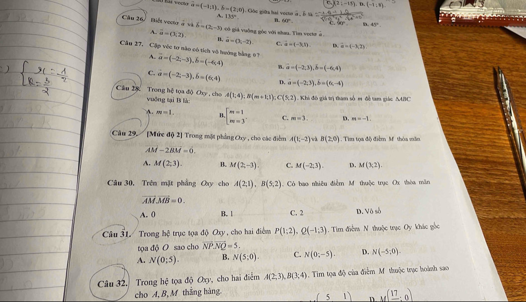 C. 2;-15) D.(-1:8)
vector a=(-1;1),vector b=(2;0). Góc giữa hai vecto a
A. 135°. B. 60°
D. 45°.
Câu 26, Biết vectơ à và vector b=(2;-3) có giả vuông góc với nhau. Tim vectơ à
A. vector a=(3;2). B. vector a=(3;-2) C. vector a=(-3;1). D. vector a=(-3,2).
Câu 27. Cặp véc tơ nào có tích vô hướng bằng 0?
A. vector a=(-2;-3),vector b=(-6;4)
B. vector a=(-2;3),vector b=(-6;4)
C. vector a=(-2;-3),vector b=(6;4)
D. vector a=(-2;3),vector b=(6;-4)
Câu 28. Trong hệ tọa độ Oxy , cho A(1;4);B(m+1;1);C(5;2). Khi đó giá trị tham số m đề tam giác △ ABC
vuông tại B là:
A. m=1. B · beginbmatrix m=1 m=3^ C. m=3. D. m=-1.
Câu 29. [Mức độ 2] Trong mặt phẳng Oxy , cho các điểm A(1;-2) và B(2;0). Tim tọa độ điểm Mỹ thỏa mãn
vector M-2vector BM=0.
A. M(2;3). B. M(2;-3). C. M(-2;3). D. M(3;2).
Câu 30. Trên mặt phẳng Oxy cho A(2;1),B(5;2) Có bao nhiêu điểm M thuộc trục Ox thỏa mãn
vector AM.vector MB=0.
A. 0 B. 1 C. 2 D.  hat oshat o
Câu 31. Trong hệ trục tọa độ Oxy , cho hai điểm P(1;2),Q(-1;3).  Tìm lihat cm N thuộc trục Oy khác gốc
tọa độ O sao cho vector NP.vector NQ=5.
A. N(0;5). B. N(5;0). C. N(0;-5). D. N(-5;0).
Câu 32. Trong hệ tọa độ Oxy, cho hai điểm A(2;3),B(3;4). Tìm tọa độ của điểm M thuộc trục hoành sao
cho A, B, M thắng hàng.
(5,1) D. M(frac 17:0)