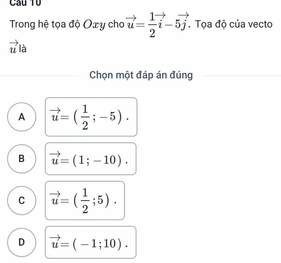 Trong hệ tọa độ Oxy cho vector u= 1/2 vector i-5vector j. . Tọa độ của vecto
vector u|aendarray 
Chọn một đáp án đúng
A vector u=( 1/2 ;-5).
B vector u=(1;-10).
C vector u=( 1/2 ;5).
D vector u=(-1;10).