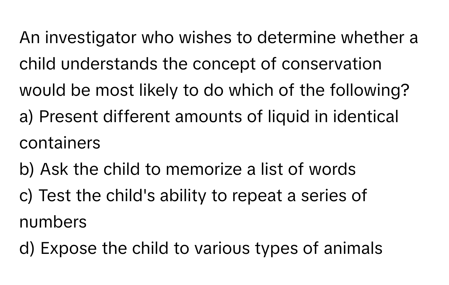 An investigator who wishes to determine whether a child understands the concept of conservation would be most likely to do which of the following?

a) Present different amounts of liquid in identical containers 
b) Ask the child to memorize a list of words 
c) Test the child's ability to repeat a series of numbers 
d) Expose the child to various types of animals