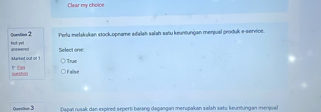 Clear my choice
Question 2 Perlu melakukan stock.opname adalah salah satu keuntungan menjual produk e-service.
Not yet
answered Select one:
Marked out of 1 True
Flag
question False
Question 3 Dapat rusak dan expired seperti barang dagangan merupakan salah satu keuntungan menjual