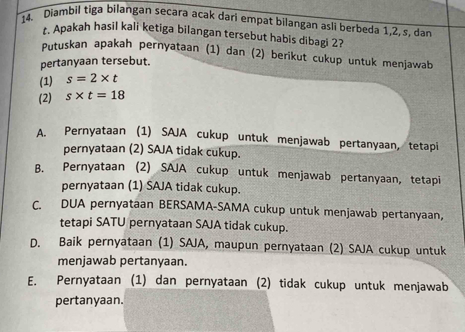 Diambil tiga bilangan secara acak dari empat bilangan asli berbeda 1, 2, s, dan
t. Apakah hasil kali ketiga bilangan tersebut habis dibagi 2?
Putuskan apakah pernyataan (1) dan (2) berikut cukup untuk menjawab
pertanyaan tersebut.
(1) s=2* t
(2) s* t=18
A. Pernyataan (1) SAJA cukup untuk menjawab pertanyaan, tetapi
pernyataan (2) SAJA tidak cukup.
B. Pernyataan (2) SAJA cukup untuk menjawab pertanyaan, tetapi
pernyataan (1) SAJA tidak cukup.
C. DUA pernyataan BERSAMA-SAMA cukup untuk menjawab pertanyaan,
tetapi SATU pernyataan SAJA tidak cukup.
D. Baik pernyataan (1) SAJA, maupun pernyataan (2) SAJA cukup untuk
menjawab pertanyaan.
E. Pernyataan (1) dan pernyataan (2) tidak cukup untuk menjawab
pertanyaan.