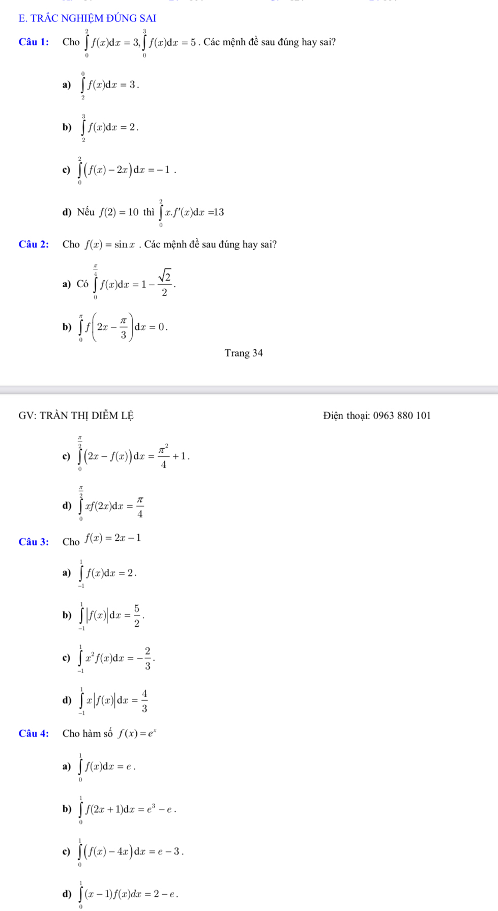 TRÁC NGHIỆM ĐÚNG SAI
Câu 1: Cho ∈tlimits _0^(2f(x)dx=3,∈tlimits _0^3f(x)dx=5. Các mệnh đề sau đúng hay sai?
a) ∈tlimits _2^0f(x)dx=3.
b) ∈tlimits _2^3f(x)dx=2.
c) ∈tlimits _0^2(f(x)-2x)dx=-1.
d) Nếu f(2)=10 thì ∈tlimits _0^2x.f'(x)dx=13
Câu 2: Cho f(x)=sin x. Các mệnh đề sau đúng hay sai?
a) Có ∈tlimits _0^(frac π)4)f(x)dx=1- sqrt(2)/2 .
b) ∈tlimits _0^((π)f(2x-frac π)3)dx=0.
Trang 34
GV: TRÀN THỊ DIÈM Lệ  Điện thoại: 0963 880 101
c) ∈tlimits _0^((frac π)2)(2x-f(x))dx= π^2/4 +1.
d) ∈tlimits _0^((frac π)2)xf(2x)dx= π /4 
Câu 3: Cho f(x)=2x-1
a) ∈tlimits _(-1)^1f(x)dx=2.
b) ∈tlimits _(-1)^1|f(x)|dx= 5/2 .
c) ∈tlimits _(-1)^1x^2f(x)dx=- 2/3 .
d) ∈tlimits _(-1)^1x|f(x)|dx= 4/3 
Câu 4: Cho hàm số f(x)=e^x
a) ∈tlimits _0^(1f(x)dx=e.
b) ∈tlimits _0^1f(2x+1)dx=e^3)-e.
c) ∈tlimits _0^(1(f(x)-4x)dx=e-3.
d) ∈tlimits ^1)(x-1)f(x)dx=2-e.