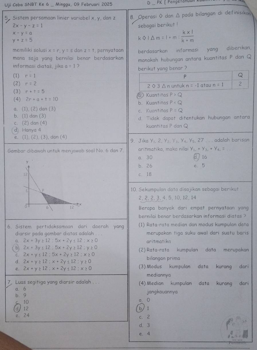 Uji Coba SNBT Ke 6 _ Minggu, 09 Februari 2025 D_ PK [ Pengetanuan 
5 Sistem persamaan linier variabel x, y, dan z 8. Operasi ◊ dan Δ pada bilangan di definisıkan
2x-y-z=1 sebagai berikut !
x-y=a
y+z=5
k km=l=m: (k* 1)/k+m 
memiliki solusi x=r,y=s dan z=t , pernyataan berdasarkan informasi yang diberikan,
mana saja yang bernilai benar berdasarkan manakah hubungan antara kuantitas P dan Q
informasi diatas, jika a=1 ?
berikut yang benar ?
(1) r=1
(2) r=2
(3) r+t=5
(4) 2r+a+t=10 a Kuantitas P>Q
b. Kuantitas P
a. (1), (2) dan (3) P=Q
c. Kuantitas
b. (1) dan (3)
d. Tidak dapat ditentukan hubungan antara
c. (2) dan (4)
kuantitas P dan Q
d Hanya 4
e. (1), (2 ()( 3), dan (4)
9. Jika y_1,2,y_2,y_3,y_4,y_5,27. . . adalah barisan
Gambar dibawah untuk menjawab soal No. 6 dan 7. aritmatika, maka nilai y_1,+y_3,+y_4,=...
a. 30 d. 16
b. 26 e、5
c. 18
10. Sekumpulan data disajikan sebagai berikut :
2, 2, 2, 3, 4, 5, 10, 12, 14
Berapa banyak dari empat pernyataan yang
bernilai benar berdasarkan informasi diatas ?
6. Sistem pertidaksamaan dari daerah yang (1) Rata-rata median dan modus kumpulan data
diarsir pada gambar diatas adalah . . . merupakan tiga suku awal dari suatu baris
a. 2x+3y≥ 12;5x+2y≤ 12;x≥ 0 aritmatika
b 2x+3y≤ 12;5x+2y≥ 12;y≥ 0
(2) Rata-rata kumpulan data merupakan
C. 2x+y≤ 12;5x+2y≥ 12;x≥ 0
d. 2x+y≥ 12;x+2y≤ 12;y≥ 0
bilangan prima
. 2x+y≥ 12;x+2y≤ 12;x≥ 0 (3) Modus kumpulan data kurang dari
mediannya
7 Luas segitiga yang diarsir adalah . . . (4) Median kumpulan data kurang dari
a. 6
jangkauannya
b. 9
c 10 a. 0
d 12 b 1
e. 24
c. 2
d. 3
e. 4